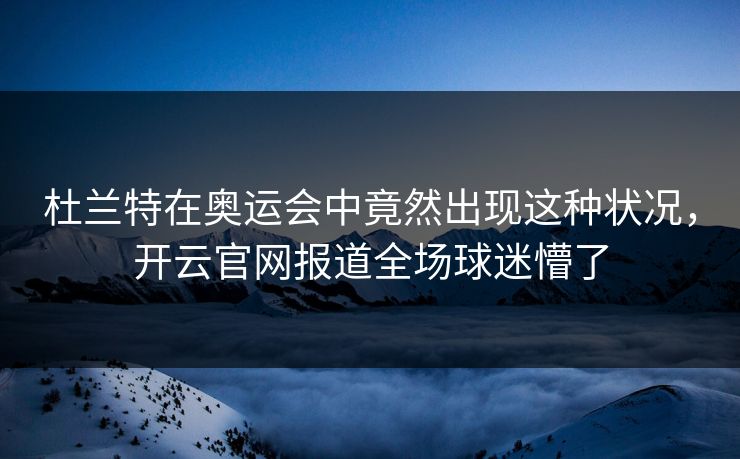 杜兰特在奥运会中竟然出现这种状况，开云官网报道全场球迷懵了