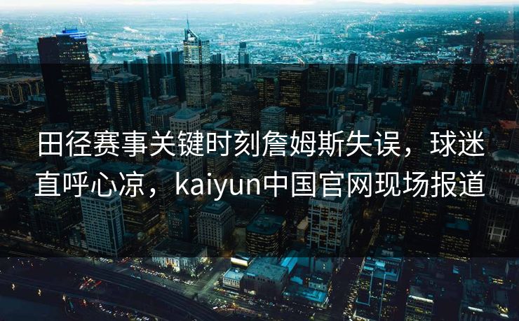 田径赛事关键时刻詹姆斯失误，球迷直呼心凉，kaiyun中国官网现场报道
