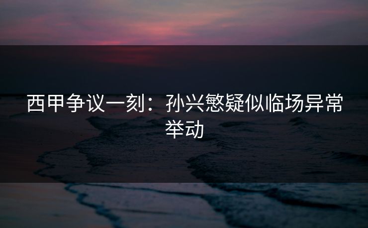 西甲争议一刻:孙兴慜疑似临场异常举动 西甲争议一刻:孙兴慜疑似临场异常举动