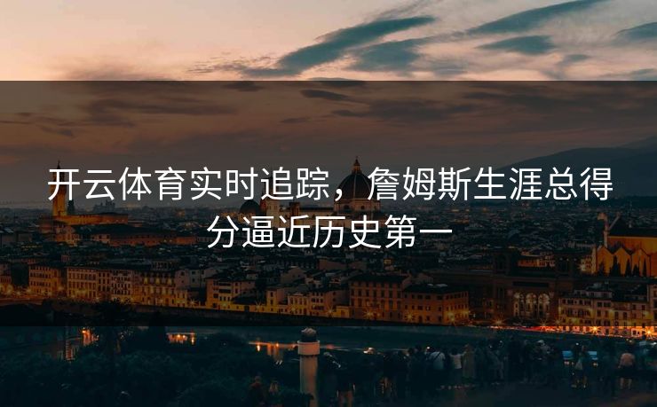 开云体育实时追踪，詹姆斯生涯总得分逼近历史第一
