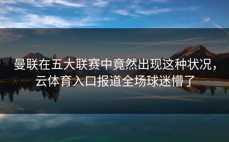 曼联在五大联赛中竟然出现这种状况，云体育入口报道全场球迷懵了