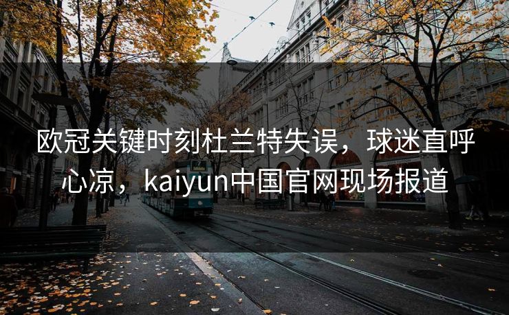 欧冠关键时刻杜兰特失误，球迷直呼心凉，kaiyun中国官网现场报道