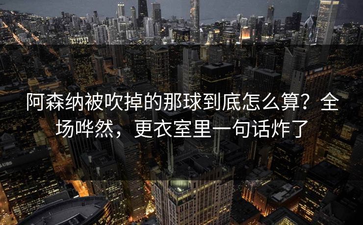 阿森纳被吹掉的那球到底怎么算？全场哗然，更衣室里一句话炸了