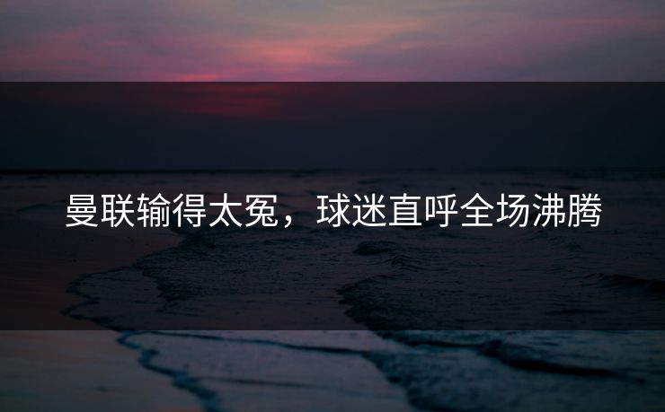曼联输得太冤，球迷直呼全场沸腾
