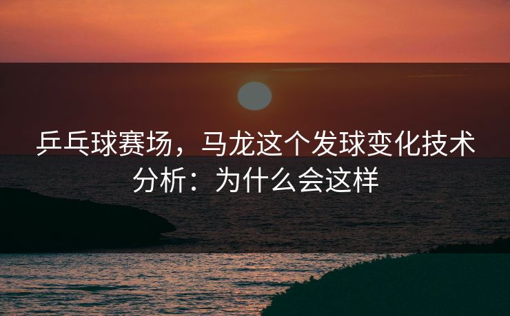 乒乓球赛场，马龙这个发球变化技术分析：为什么会这样