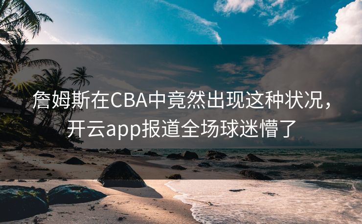 詹姆斯在CBA中竟然出现这种状况,开云app报道全场球迷懵了 詹姆斯在CBA中竟然出现这种状况,开云app报道全场球迷懵了