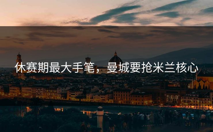 休赛期最大手笔,曼城要抢米兰核心 休赛期最大手笔,曼城要抢米兰核心
