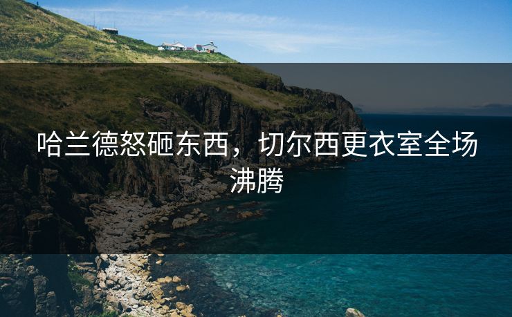 哈兰德怒砸东西，切尔西更衣室全场沸腾