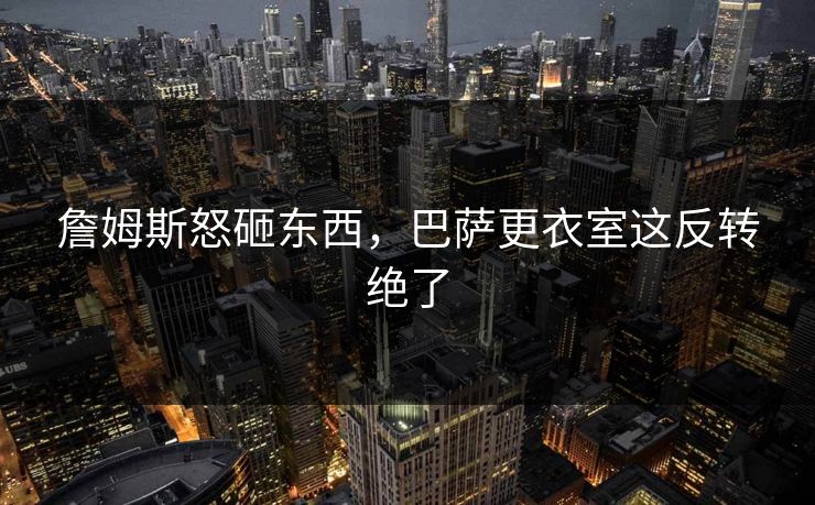 詹姆斯怒砸东西，巴萨更衣室这反转绝了