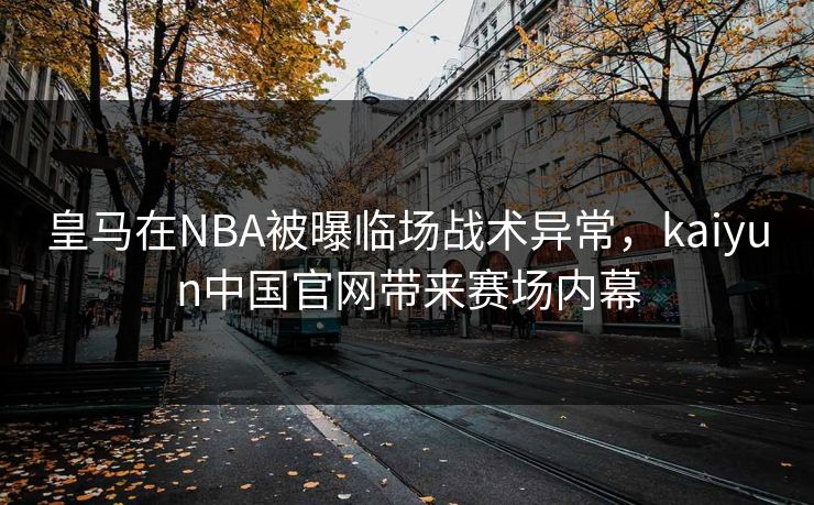 皇马在NBA被曝临场战术异常，kaiyun中国官网带来赛场内幕
