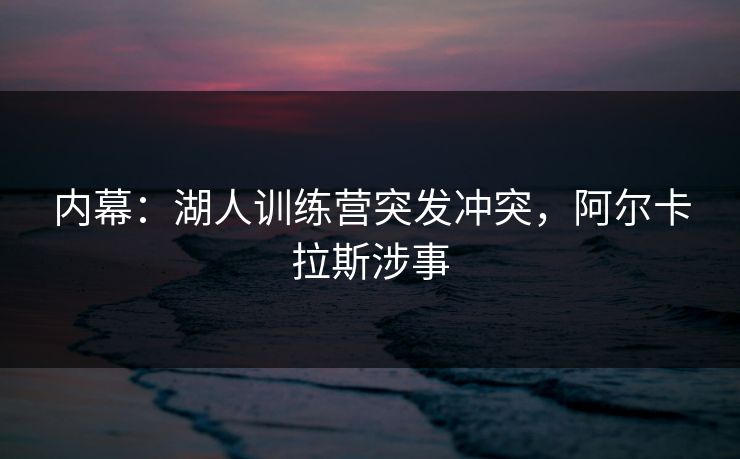 内幕：湖人训练营突发冲突，阿尔卡拉斯涉事