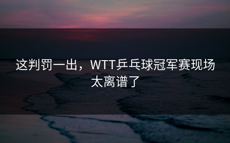 这判罚一出，WTT乒乓球冠军赛现场太离谱了