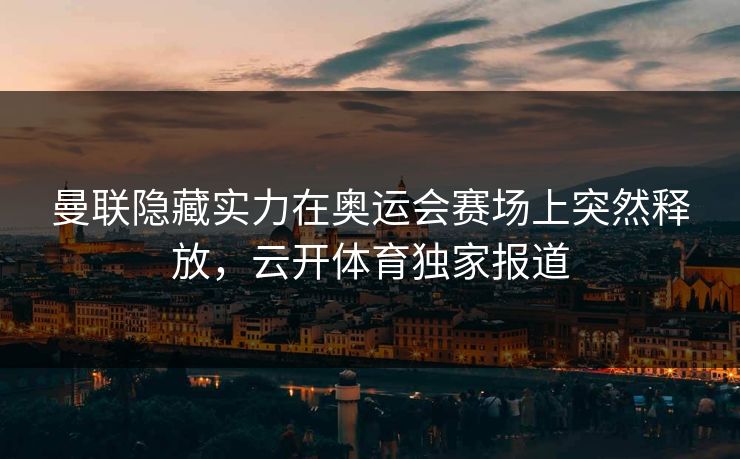 曼联隐藏实力在奥运会赛场上突然释放，云开体育独家报道