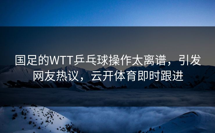 国足的WTT乒乓球操作太离谱，引发网友热议，云开体育即时跟进