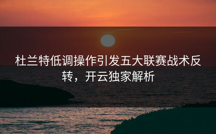 杜兰特低调操作引发五大联赛战术反转，开云独家解析