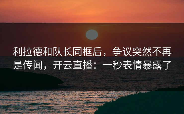 利拉德和队长同框后，争议突然不再是传闻，开云直播：一秒表情暴露了