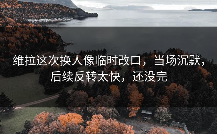 维拉这次换人像临时改口，当场沉默，后续反转太快，还没完