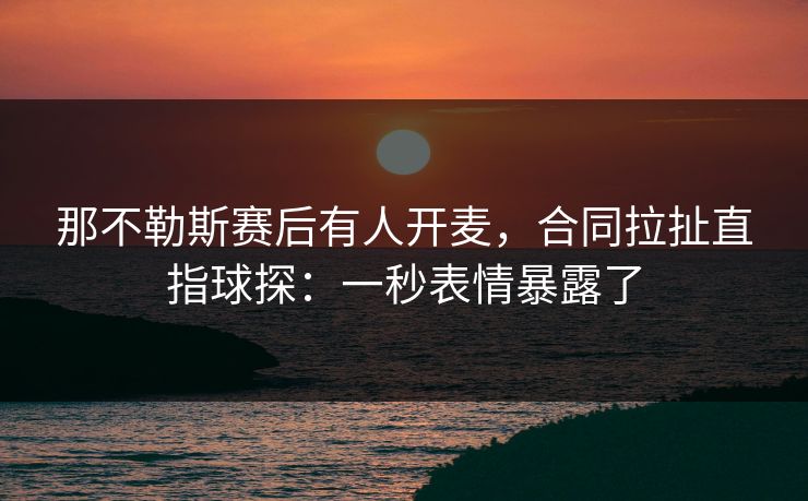 那不勒斯赛后有人开麦，合同拉扯直指球探：一秒表情暴露了